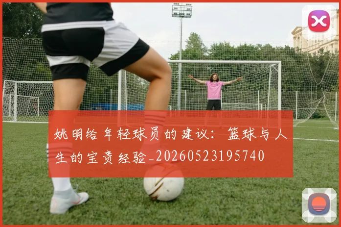 姚明给年轻球员的建议：篮球与人生的宝贵经验_20260523195740