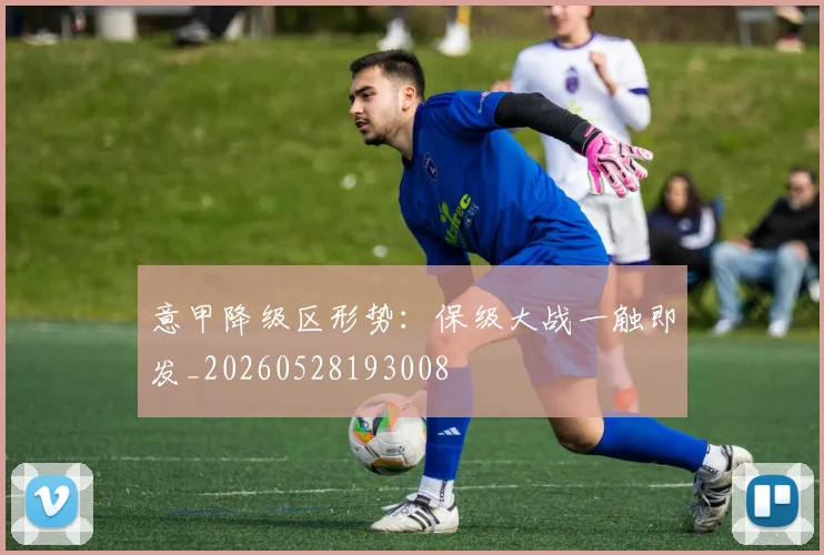 意甲降级区形势:保级大战一触即发_20260528193008