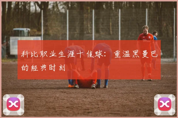 科比职业生涯十佳球：重温黑曼巴的经典时刻