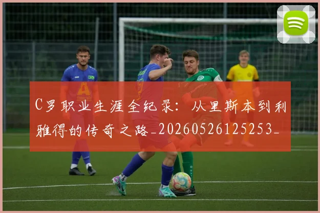 C罗职业生涯全纪录:从里斯本到利雅得的传奇之路_20260526125253_20260606165533