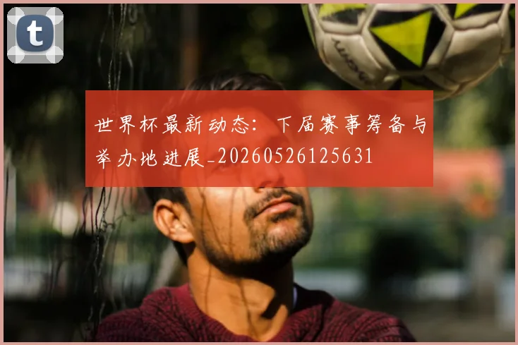 世界杯最新动态：下届赛事筹备与举办地进展_20260526125631