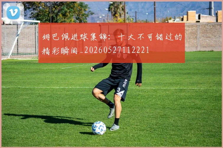 姆巴佩进球集锦：十大不可错过的精彩瞬间_20260527112221