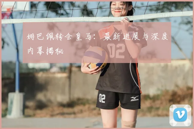 姆巴佩转会皇马:最新进展与深度内幕揭秘